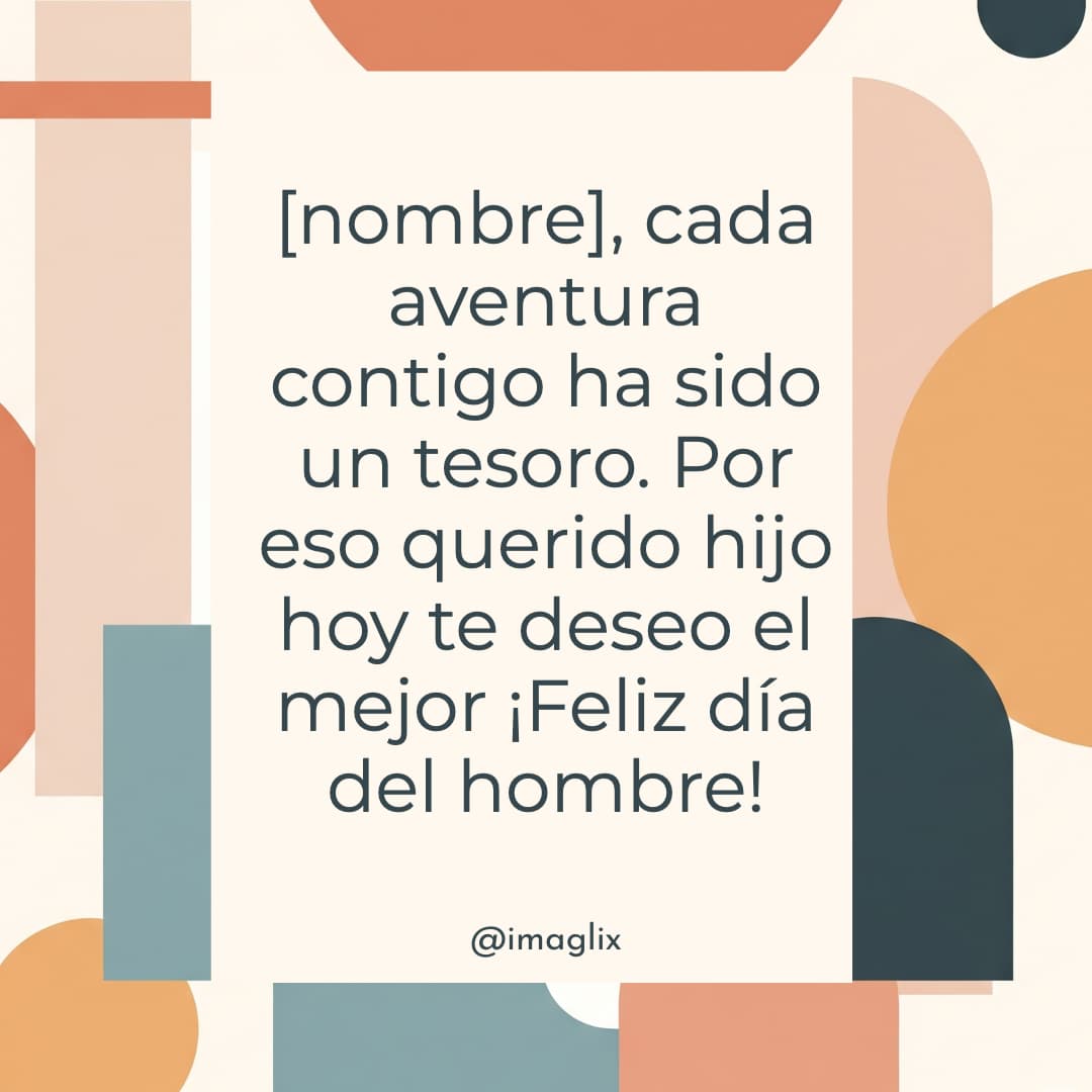 Feliz día del hombre para mi hijo: NOMBRE, cada aventura contigo ha sido un tesoro. Por eso querido hijo hoy te deseo el mejor ¡Feliz día del hombre!