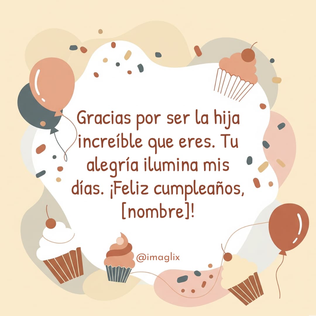 Felicitaciones de cumpleaños para mi hija: Gracias por ser la hija increíble que eres. Tu alegría ilumina mis días. ¡Feliz cumpleaños, NOMBRE!
