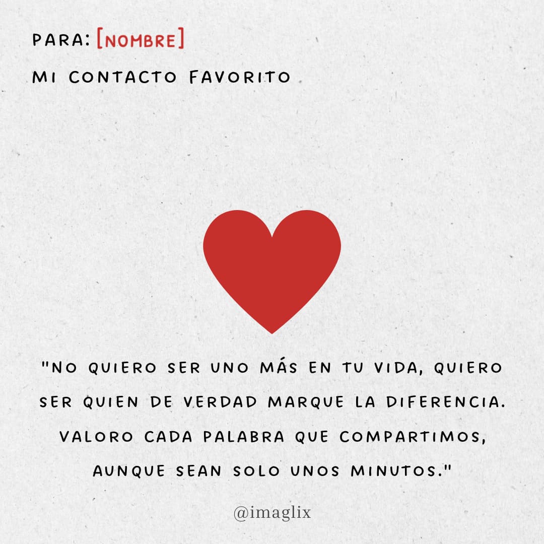 Frases para enamorar a una mujer: PARA: NOMBRE
MI CONTACTO FAVORITO

¨NO QUIERO SER UNO EN TU VIDA, QUIERO SER QUIEN DE VERDAD MARQUE LA DIFERENCIA. VALORO CADA PALABRA QUE QUE COMPARTIMOS, AUNQUE SEAN SOLO UNOS MINUTOS¨