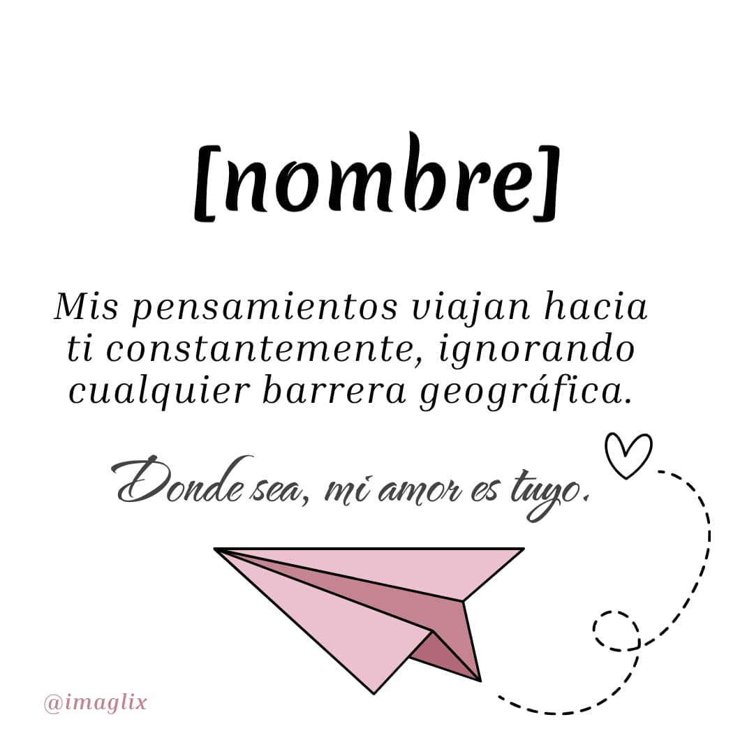 Frases para enamorar a una mujer: NOMBRE

Mis pensamientos viajan hacia ti constantemente, ignorando cualquier barrera geográfica.

Donde sea, mi amor es tuyo