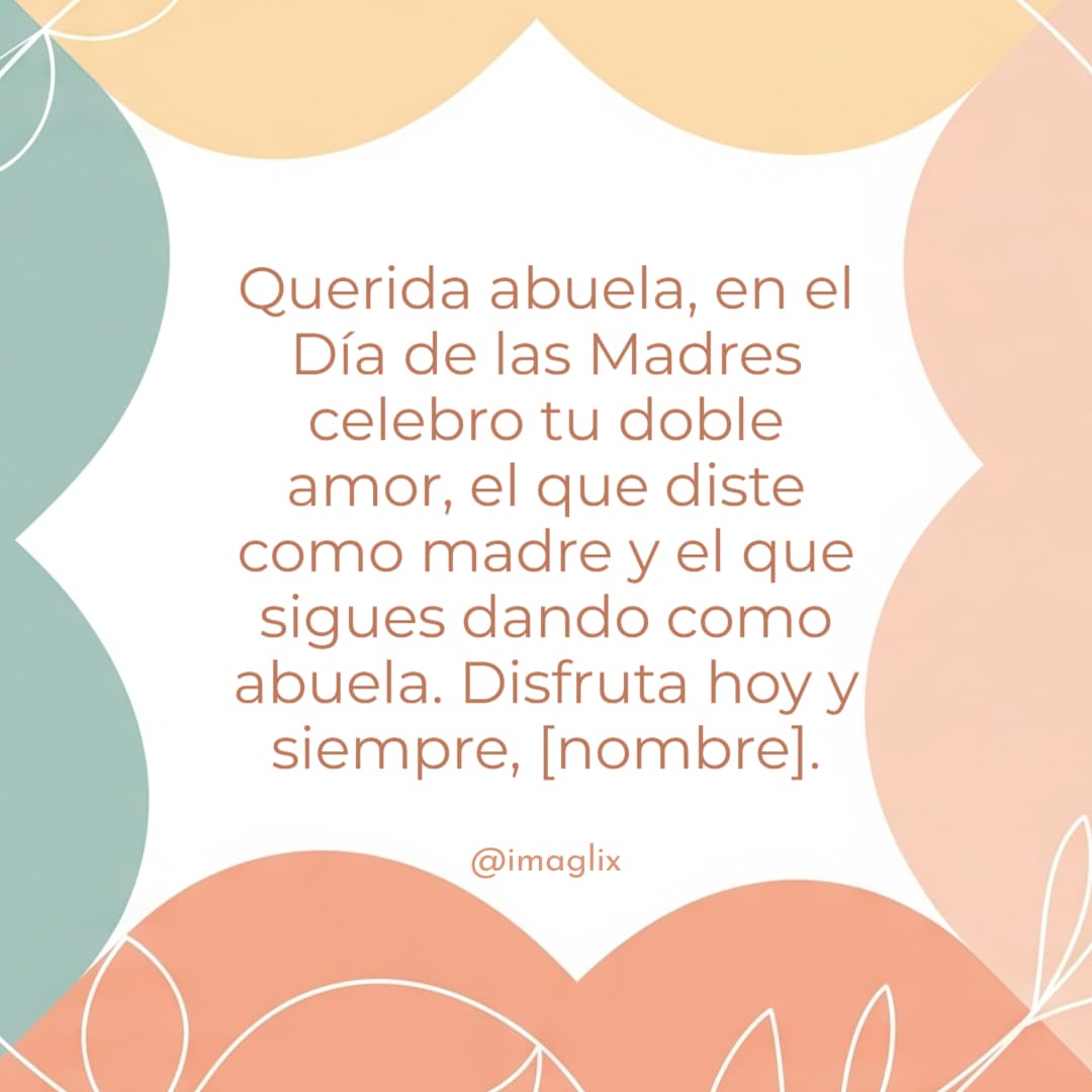 Feliz día de las madres para una abuela: Querida abuela, en el Día de las Madres celebro tu doble amor, el que diste como madre y el que sigues dando como abuela. Disfruta hoy y siempre, NOMBRE.