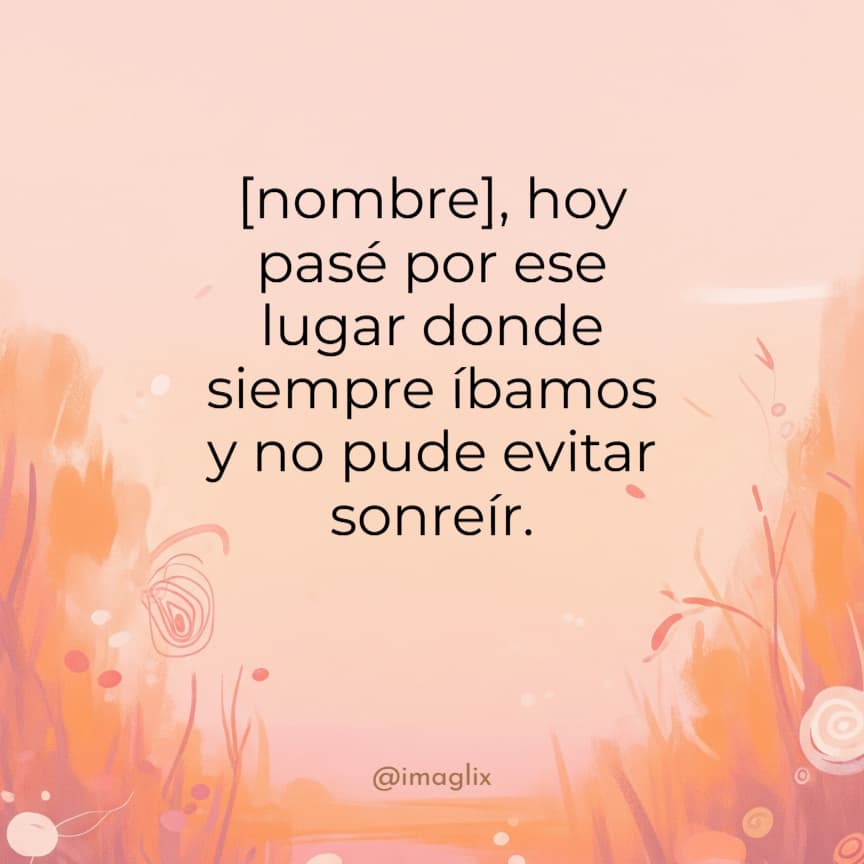 Frases para decir te extraño sin decirlo: NOMBRE, hoy pasé por ese lugar donde siempre íbamos y no pude evitar sonreír.
