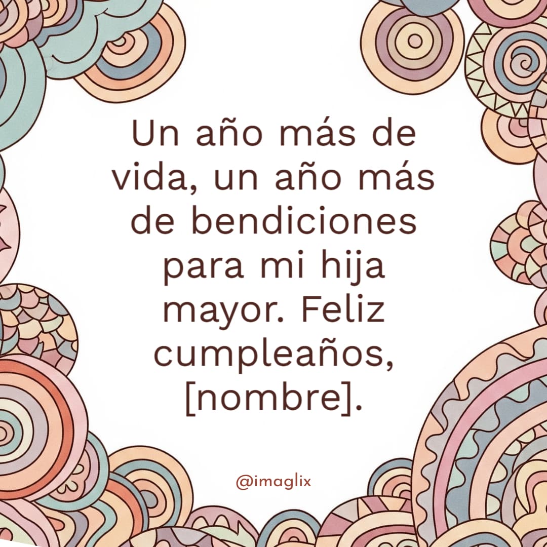 Feliz cumpleaños a mi hija mayor	: Un año más de vida, un año más de bendiciones para mi hija mayor. Feliz cumpleaños, NOMBRE.
