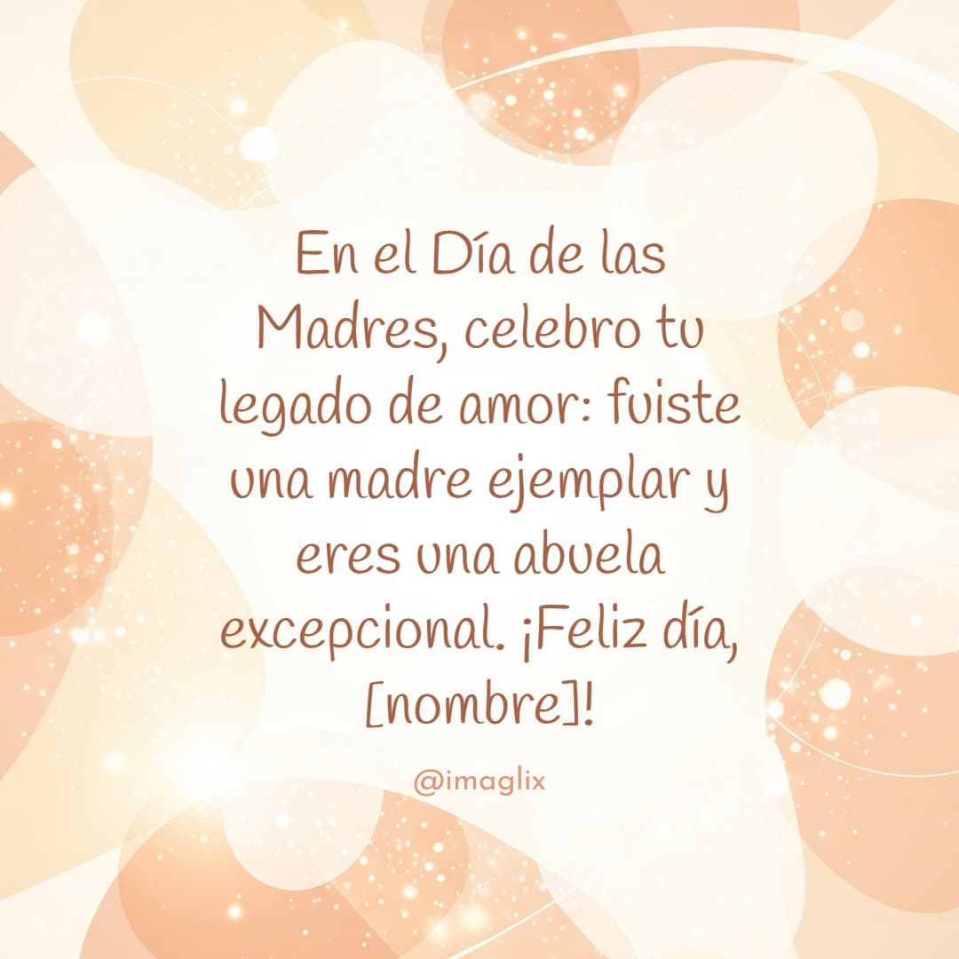 Feliz día de las madres para una abuela: En el Día de las Madres, celebro tu legado de amor: fuiste una madre ejemplar y eres una abuela excepcional. ¡Feliz día, NOMBRE!